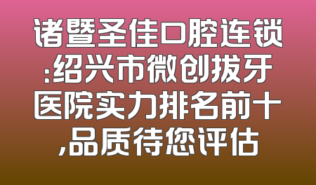 诸暨圣佳口腔连锁：绍兴市微创拔牙医院实力排名前十，品质待您评估