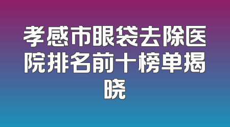 孝感市眼袋去除医院排名前十榜单揭晓