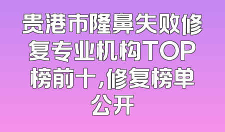 贵港市隆鼻失败修复专业机构TOP榜前十，修复榜单公开
