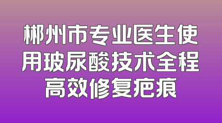 郴州市专业医生使用玻尿酸技术全程高效修复疤痕
