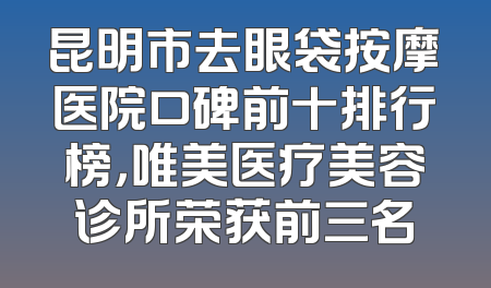 昆明市去眼袋按摩医院口碑前十排行榜，唯美医疗美容诊所荣获前三名