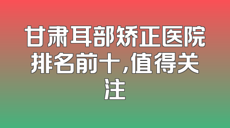 甘肃耳部矫正医院排名前十，值得关注