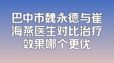 巴中市魏永德与崔海燕医生对比治疗效果哪个更优