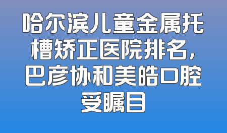 哈尔滨儿童金属托槽矫正医院排名，巴彦协和美皓口腔受瞩目