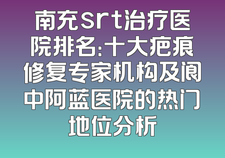 南充srt治疗医院排名：十大疤痕修复专家机构及阆中阿蓝医院的热门地位分析