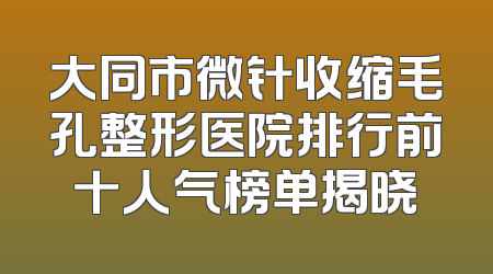 大同市微针收缩毛孔整形医院排行前十人气榜单揭晓