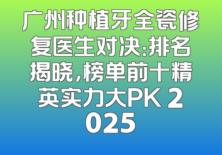 广州种植牙全瓷修复医生对决：排名揭晓，榜单前十精英实力大PK 2025