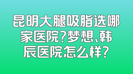 昆明大腿吸脂选哪家医院？梦想、韩辰医院怎么样？
