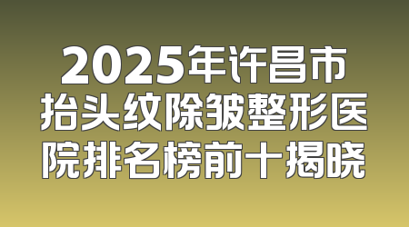 2025年许昌市抬头纹除皱整形医院排名榜前十揭晓