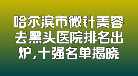 哈尔滨市微针美容去黑头医院排名出炉，十强名单揭晓