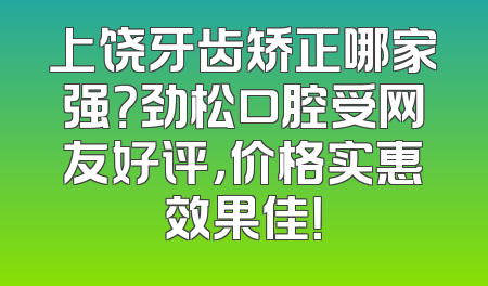 上饶牙齿矫正哪家强？劲松口腔受网友好评，价格实惠效果佳！