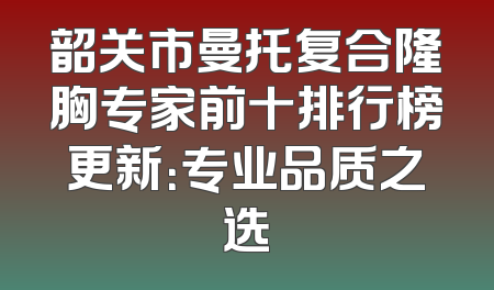 韶关市曼托复合隆胸专家前十排行榜更新：专业品质之选