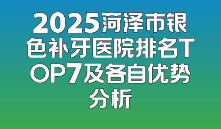 2025菏泽市银色补牙医院排名TOP7及各自优势分析