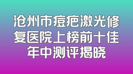 沧州市痘疤激光修复医院上榜前十佳年中测评揭晓