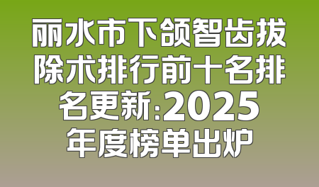 丽水市下颌智齿拔除术排行前十名排名更新：2025年度榜单出炉