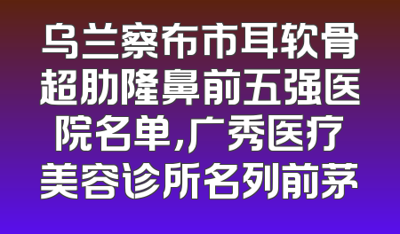 乌兰察布市耳软骨超肋隆鼻前五强医院名单，广秀医疗美容诊所名列前茅