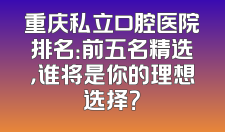 重庆私立口腔医院排名：前五名精选，谁将是你的理想选择？