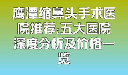 鹰潭缩鼻头手术医院推荐：五大医院深度分析及价格一览