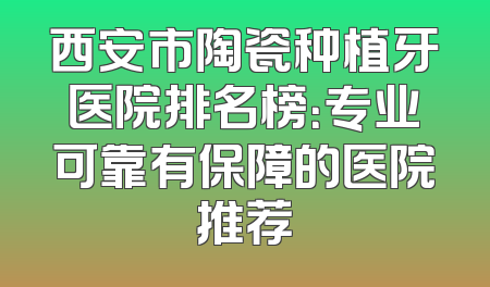 西安市陶瓷种植牙医院排名榜：专业可靠有保障的医院推荐