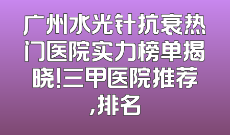 广州水光针抗衰热门医院实力榜单揭晓！三甲医院推荐，排名