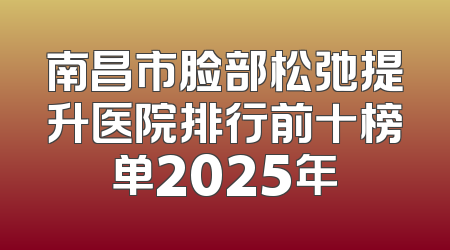 南昌市脸部松弛提升医院排行前十榜单2025年