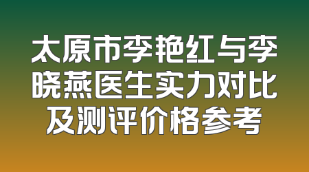 太原市李艳红与李晓燕医生实力对比及测评价格参考