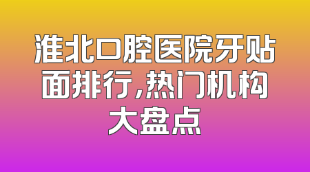 淮北口腔医院牙贴面排行，热门机构大盘点