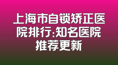 上海市自锁矫正医院排行：知名医院推荐更新