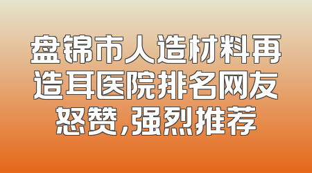 盘锦市人造材料再造耳医院排名网友怒赞，强烈推荐