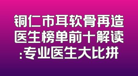 铜仁市耳软骨再造医生榜单前十解读：专业医生大比拼
