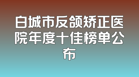 白城市反颌矫正医院年度十佳榜单公布