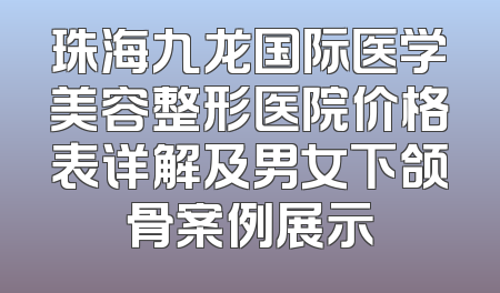 珠海九龙国际医学美容整形医院价格表详解及男女下颌骨案例展示