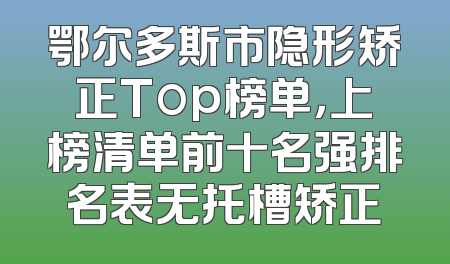 鄂尔多斯市隐形矫正Top榜单，上榜清单前十名强排名表无托槽矫正
