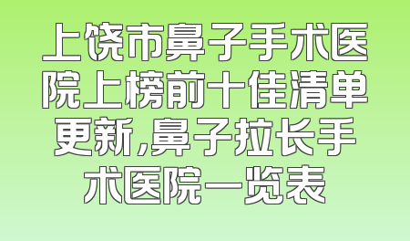 上饶市鼻子手术医院上榜前十佳清单更新，鼻子拉长手术医院一览表