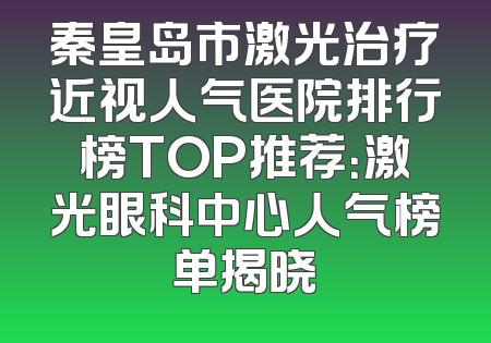 秦皇岛市激光治疗近视人气医院排行榜TOP推荐：激光眼科中心人气榜单揭晓