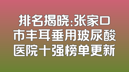 排名揭晓：张家口市丰耳垂用玻尿酸医院十强榜单更新