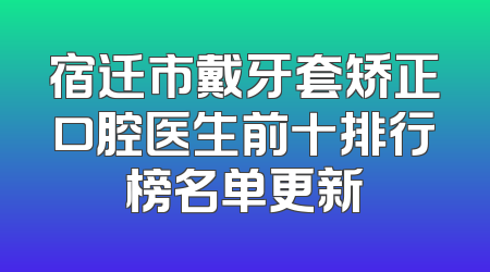 宿迁市戴牙套矫正口腔医生前十排行榜名单更新