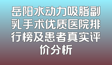 岳阳水动力吸脂副乳手术优质医院排行榜及患者真实评价分析