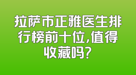 拉萨市正雅医生排行榜前十位，值得收藏吗？