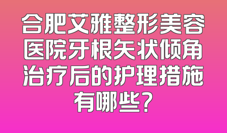 合肥艾雅整形美容医院牙根矢状倾角治疗后的护理措施有哪些？