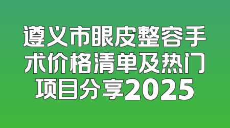 遵义市眼皮整容手术价格清单及热门项目分享2025