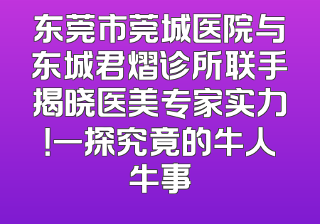 东莞市莞城医院与东城君熠诊所联手揭晓医美专家实力！一探究竟的牛人牛事