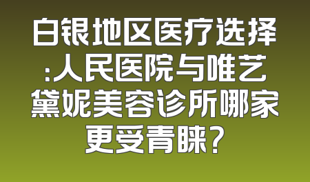 白银地区医疗选择：人民医院与唯艺黛妮美容诊所哪家更受青睐？