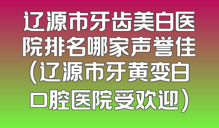 辽源市牙齿美白医院排名哪家声誉佳（辽源市牙黄变白口腔医院受欢迎）