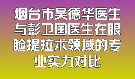 烟台市吴德华医生与彭卫国医生在眼睑提拉术领域的专业实力对比