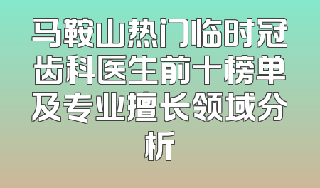 马鞍山热门临时冠齿科医生前十榜单及专业擅长领域分析