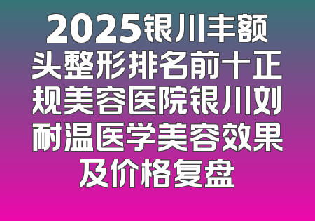 2025银川丰额头整形排名前十正规美容医院银川刘耐温医学美容效果及价格复盘