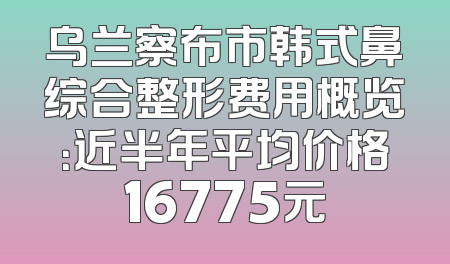 乌兰察布市韩式鼻综合整形费用概览：近半年平均价格16775元