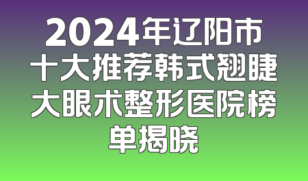 2024年辽阳市十大推荐韩式翘睫大眼术整形医院榜单揭晓