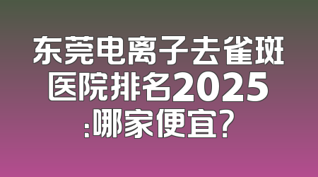 东莞电离子去雀斑医院排名2025：哪家便宜？